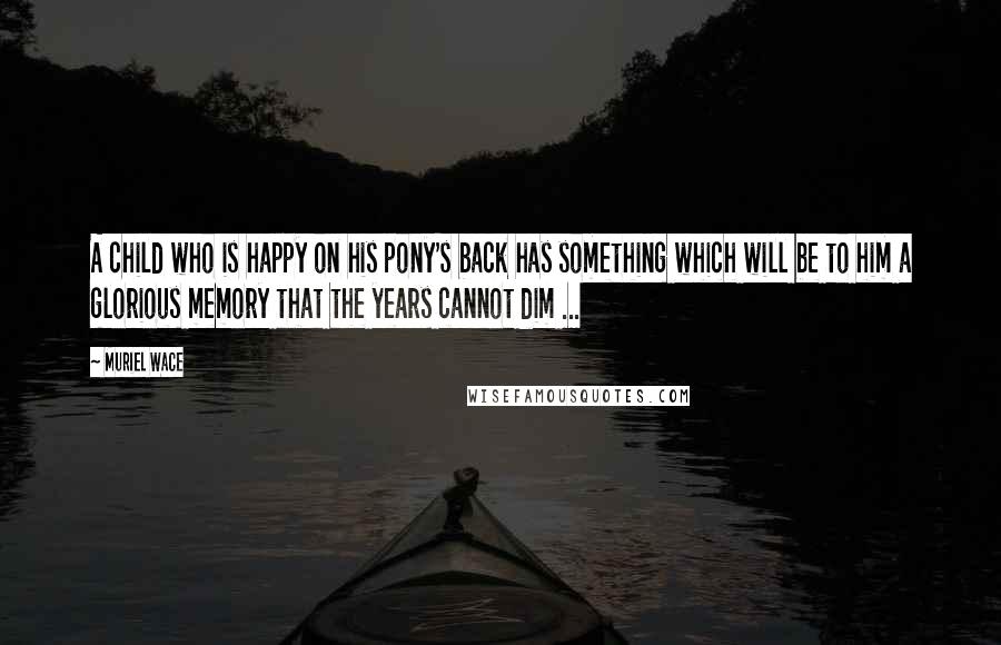 Muriel Wace Quotes: A child who is happy on his pony's back has something which will be to him a glorious memory that the years cannot dim ...