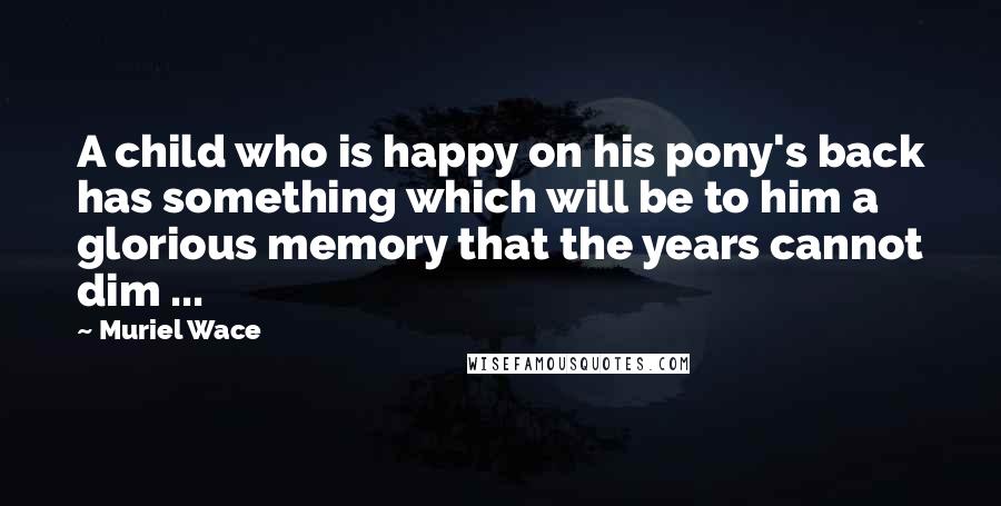 Muriel Wace Quotes: A child who is happy on his pony's back has something which will be to him a glorious memory that the years cannot dim ...