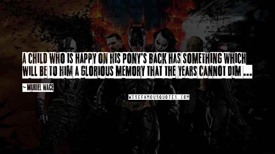 Muriel Wace Quotes: A child who is happy on his pony's back has something which will be to him a glorious memory that the years cannot dim ...