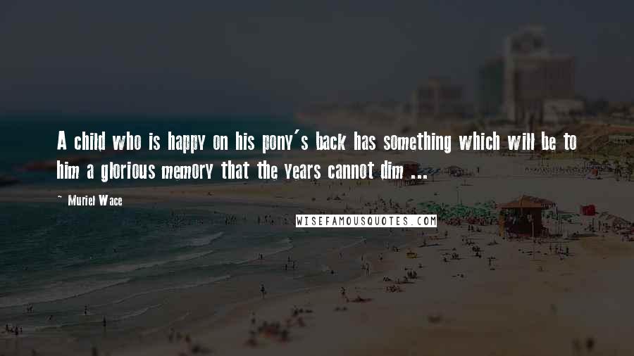 Muriel Wace Quotes: A child who is happy on his pony's back has something which will be to him a glorious memory that the years cannot dim ...