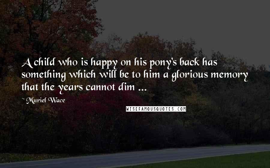 Muriel Wace Quotes: A child who is happy on his pony's back has something which will be to him a glorious memory that the years cannot dim ...