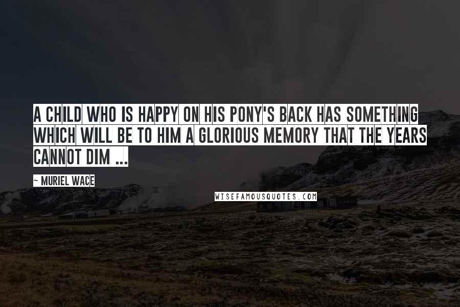 Muriel Wace Quotes: A child who is happy on his pony's back has something which will be to him a glorious memory that the years cannot dim ...
