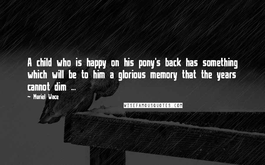 Muriel Wace Quotes: A child who is happy on his pony's back has something which will be to him a glorious memory that the years cannot dim ...
