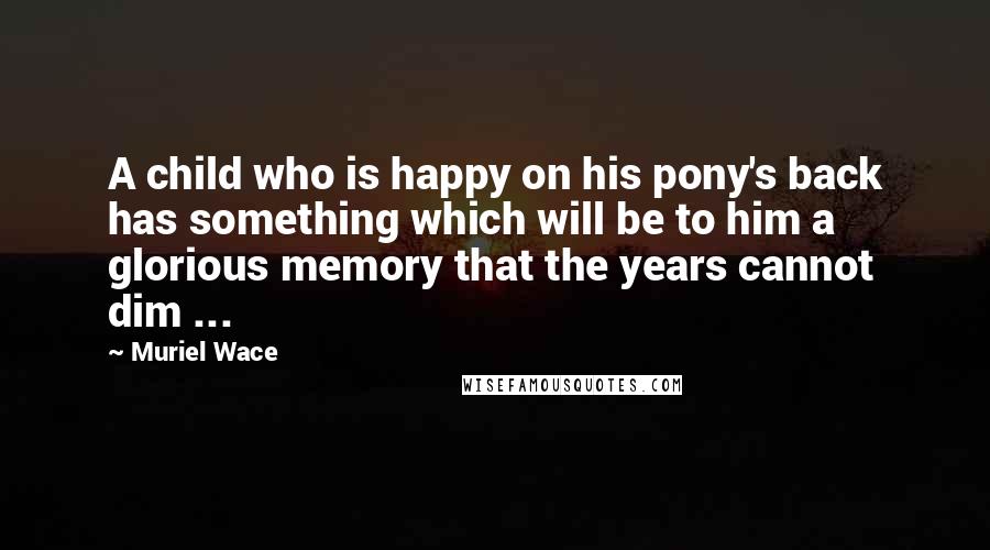 Muriel Wace Quotes: A child who is happy on his pony's back has something which will be to him a glorious memory that the years cannot dim ...