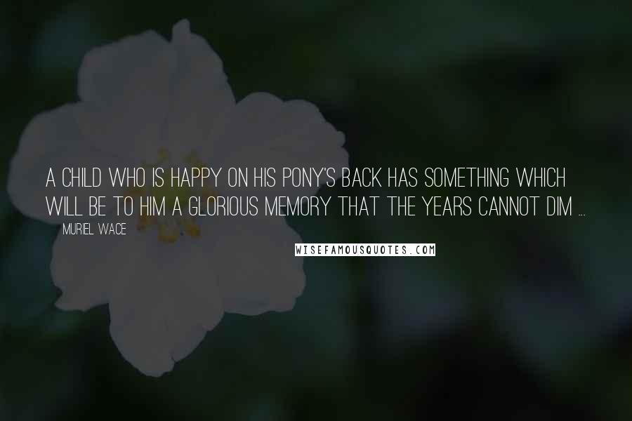 Muriel Wace Quotes: A child who is happy on his pony's back has something which will be to him a glorious memory that the years cannot dim ...