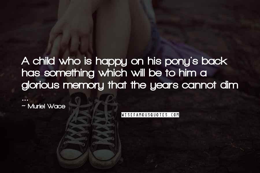 Muriel Wace Quotes: A child who is happy on his pony's back has something which will be to him a glorious memory that the years cannot dim ...