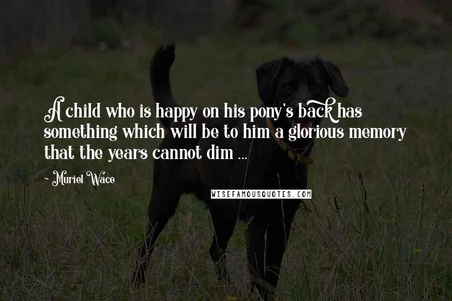 Muriel Wace Quotes: A child who is happy on his pony's back has something which will be to him a glorious memory that the years cannot dim ...