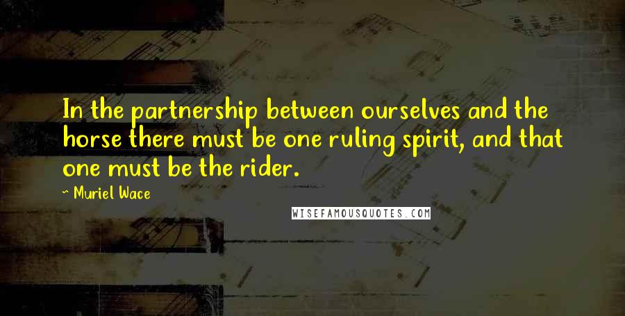 Muriel Wace Quotes: In the partnership between ourselves and the horse there must be one ruling spirit, and that one must be the rider.