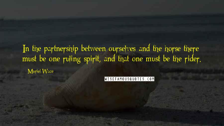 Muriel Wace Quotes: In the partnership between ourselves and the horse there must be one ruling spirit, and that one must be the rider.
