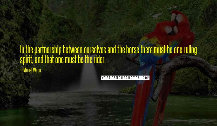 Muriel Wace Quotes: In the partnership between ourselves and the horse there must be one ruling spirit, and that one must be the rider.