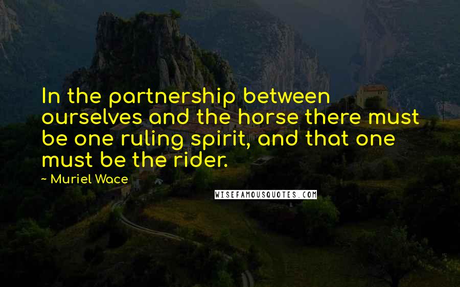 Muriel Wace Quotes: In the partnership between ourselves and the horse there must be one ruling spirit, and that one must be the rider.