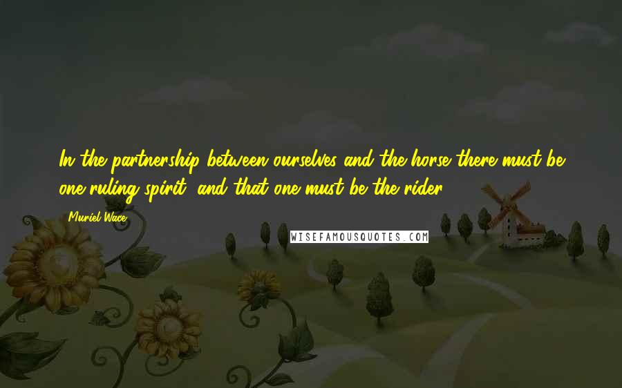 Muriel Wace Quotes: In the partnership between ourselves and the horse there must be one ruling spirit, and that one must be the rider.