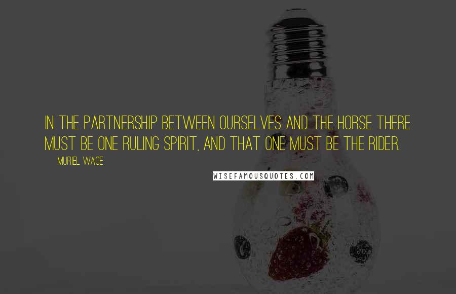 Muriel Wace Quotes: In the partnership between ourselves and the horse there must be one ruling spirit, and that one must be the rider.