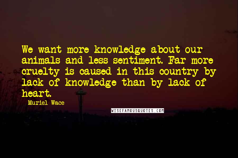 Muriel Wace Quotes: We want more knowledge about our animals and less sentiment. Far more cruelty is caused in this country by lack of knowledge than by lack of heart.