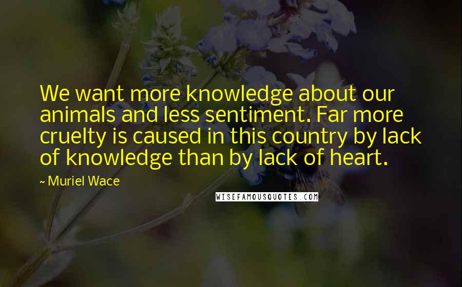 Muriel Wace Quotes: We want more knowledge about our animals and less sentiment. Far more cruelty is caused in this country by lack of knowledge than by lack of heart.