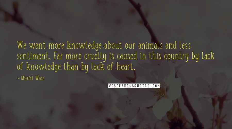 Muriel Wace Quotes: We want more knowledge about our animals and less sentiment. Far more cruelty is caused in this country by lack of knowledge than by lack of heart.