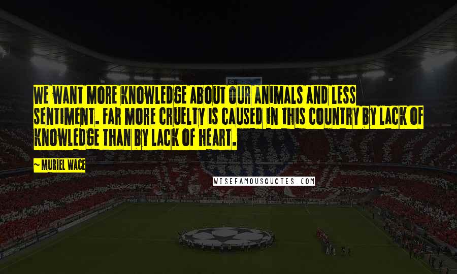 Muriel Wace Quotes: We want more knowledge about our animals and less sentiment. Far more cruelty is caused in this country by lack of knowledge than by lack of heart.