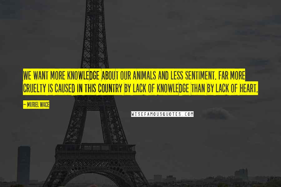 Muriel Wace Quotes: We want more knowledge about our animals and less sentiment. Far more cruelty is caused in this country by lack of knowledge than by lack of heart.