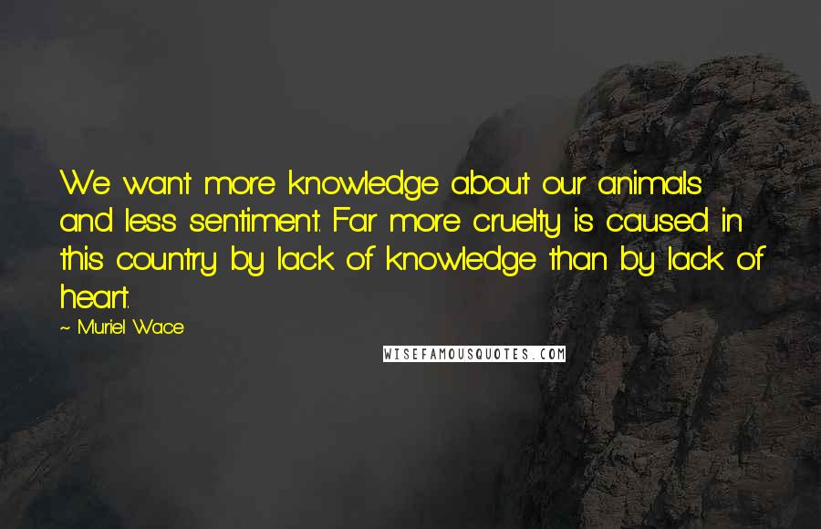 Muriel Wace Quotes: We want more knowledge about our animals and less sentiment. Far more cruelty is caused in this country by lack of knowledge than by lack of heart.