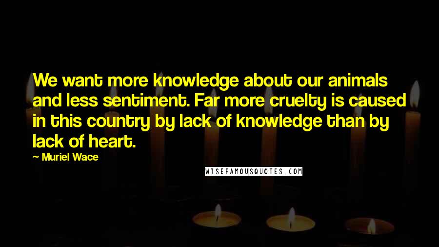 Muriel Wace Quotes: We want more knowledge about our animals and less sentiment. Far more cruelty is caused in this country by lack of knowledge than by lack of heart.