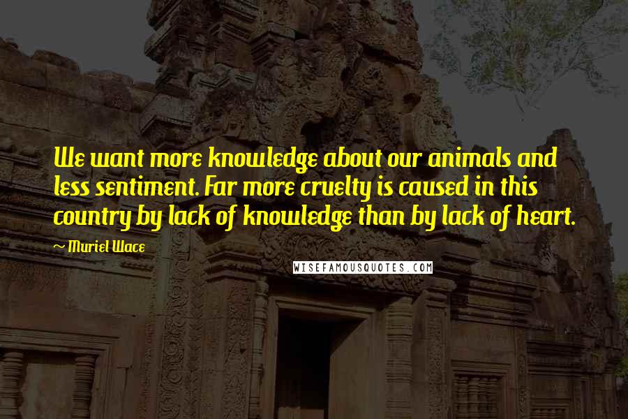 Muriel Wace Quotes: We want more knowledge about our animals and less sentiment. Far more cruelty is caused in this country by lack of knowledge than by lack of heart.