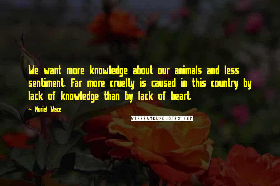 Muriel Wace Quotes: We want more knowledge about our animals and less sentiment. Far more cruelty is caused in this country by lack of knowledge than by lack of heart.