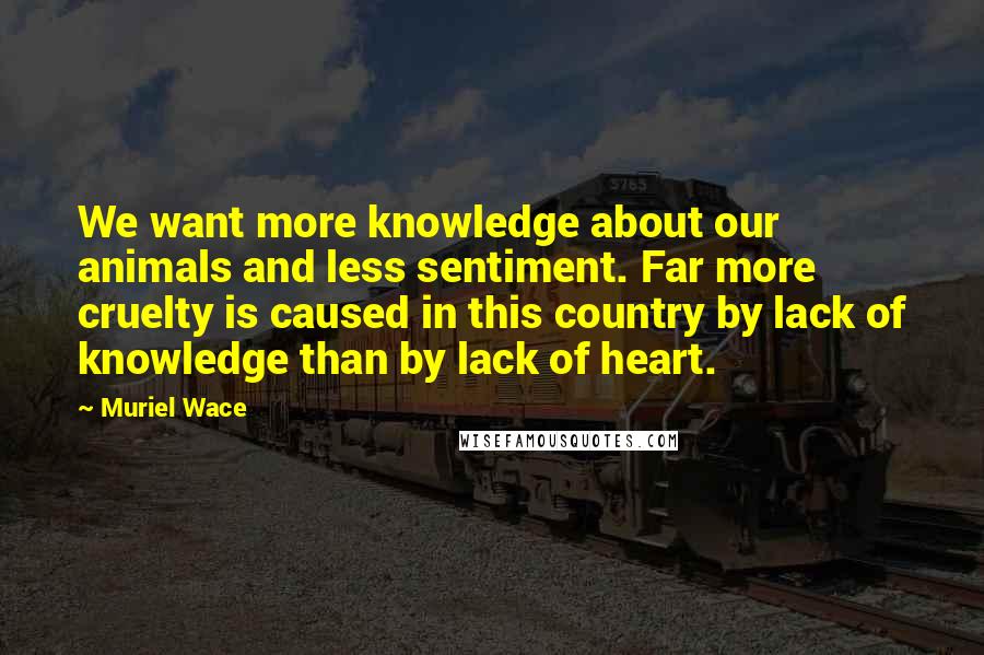 Muriel Wace Quotes: We want more knowledge about our animals and less sentiment. Far more cruelty is caused in this country by lack of knowledge than by lack of heart.