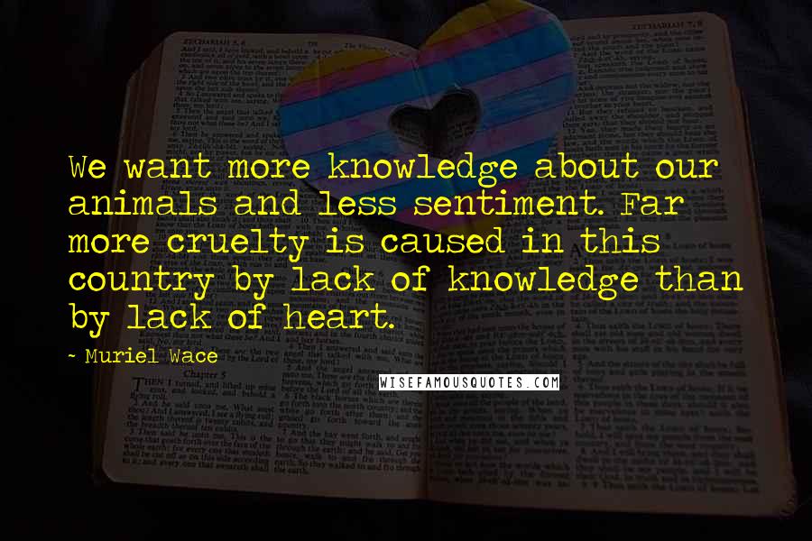 Muriel Wace Quotes: We want more knowledge about our animals and less sentiment. Far more cruelty is caused in this country by lack of knowledge than by lack of heart.