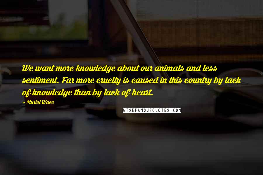Muriel Wace Quotes: We want more knowledge about our animals and less sentiment. Far more cruelty is caused in this country by lack of knowledge than by lack of heart.