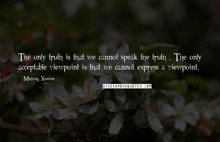 Murong Xuecun Quotes: The only truth is that we cannot speak the truth . The only acceptable viewpoint is that we cannot express a viewpoint.