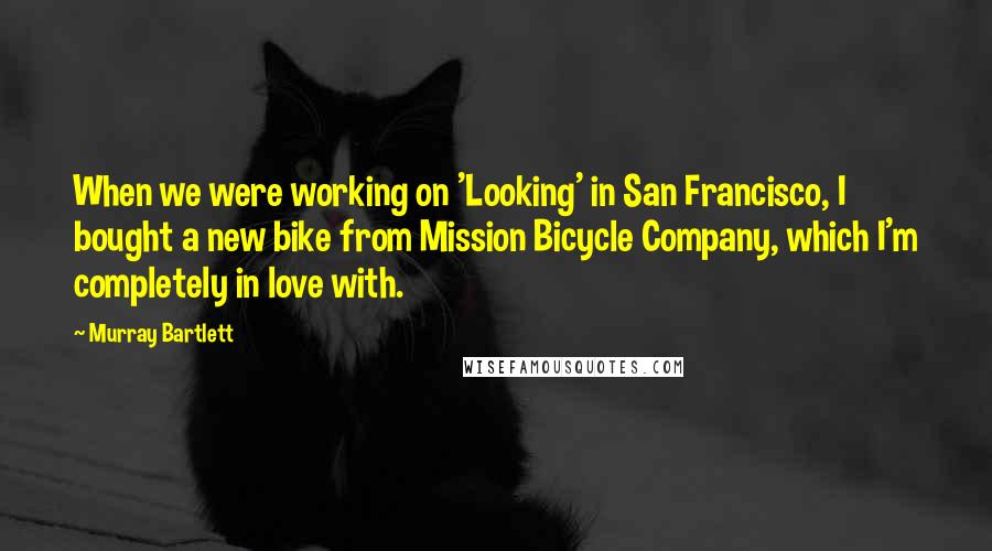 Murray Bartlett Quotes: When we were working on 'Looking' in San Francisco, I bought a new bike from Mission Bicycle Company, which I'm completely in love with.