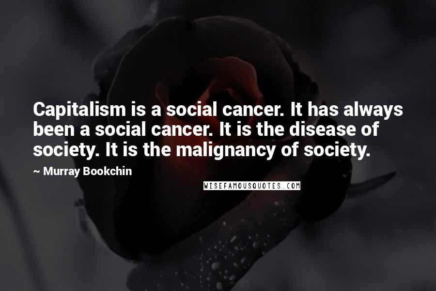 Murray Bookchin Quotes: Capitalism is a social cancer. It has always been a social cancer. It is the disease of society. It is the malignancy of society.