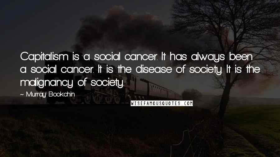 Murray Bookchin Quotes: Capitalism is a social cancer. It has always been a social cancer. It is the disease of society. It is the malignancy of society.