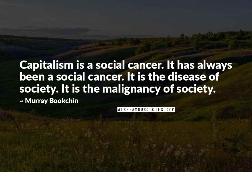 Murray Bookchin Quotes: Capitalism is a social cancer. It has always been a social cancer. It is the disease of society. It is the malignancy of society.