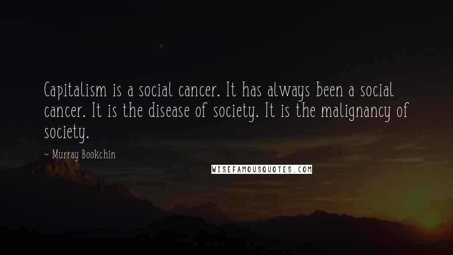 Murray Bookchin Quotes: Capitalism is a social cancer. It has always been a social cancer. It is the disease of society. It is the malignancy of society.