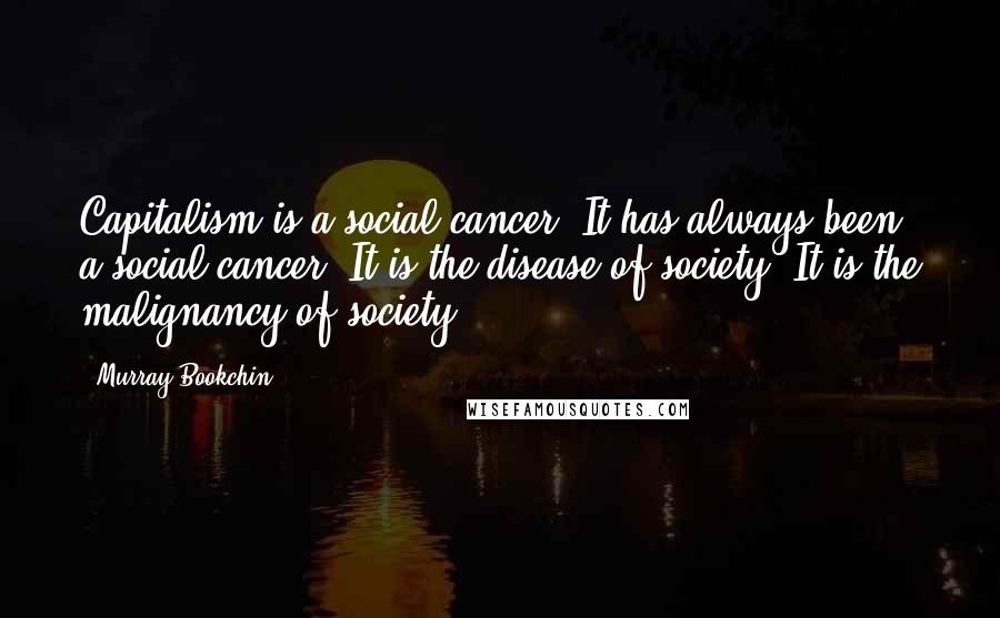 Murray Bookchin Quotes: Capitalism is a social cancer. It has always been a social cancer. It is the disease of society. It is the malignancy of society.