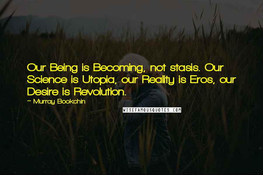 Murray Bookchin Quotes: Our Being is Becoming, not stasis. Our Science is Utopia, our Reality is Eros, our Desire is Revolution.