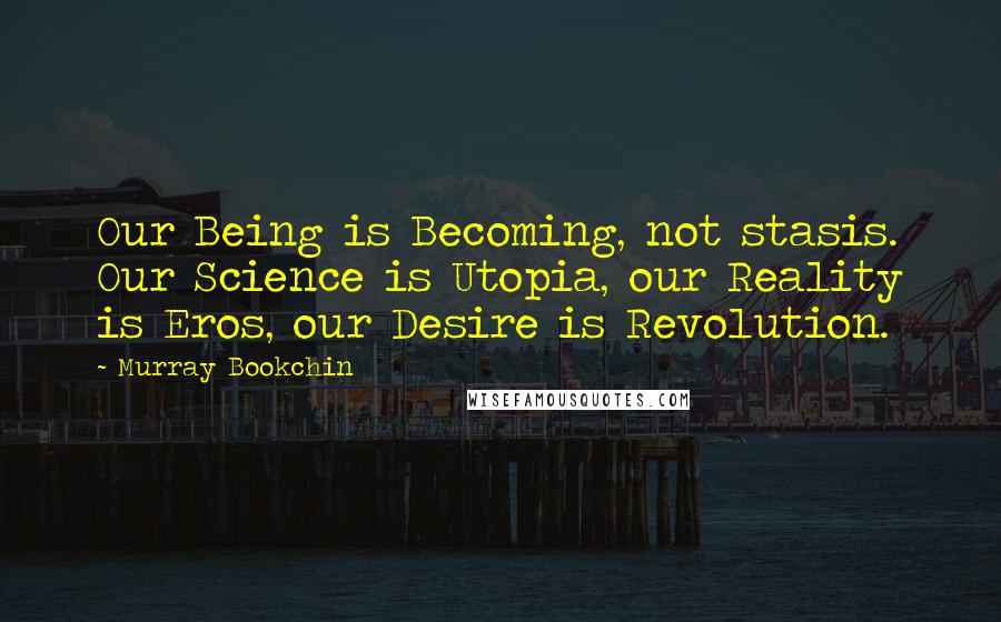 Murray Bookchin Quotes: Our Being is Becoming, not stasis. Our Science is Utopia, our Reality is Eros, our Desire is Revolution.