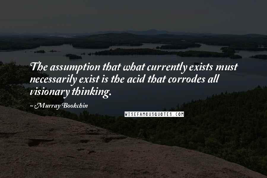 Murray Bookchin Quotes: The assumption that what currently exists must necessarily exist is the acid that corrodes all visionary thinking.