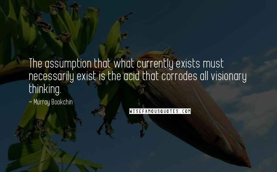 Murray Bookchin Quotes: The assumption that what currently exists must necessarily exist is the acid that corrodes all visionary thinking.