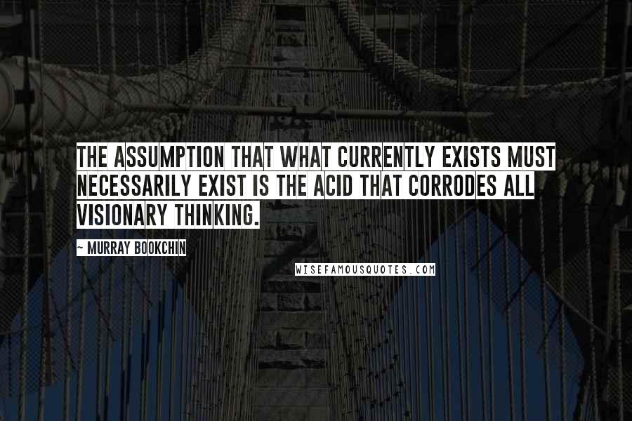 Murray Bookchin Quotes: The assumption that what currently exists must necessarily exist is the acid that corrodes all visionary thinking.