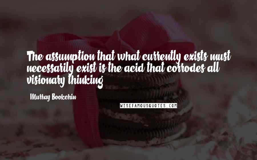 Murray Bookchin Quotes: The assumption that what currently exists must necessarily exist is the acid that corrodes all visionary thinking.