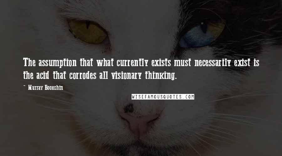 Murray Bookchin Quotes: The assumption that what currently exists must necessarily exist is the acid that corrodes all visionary thinking.