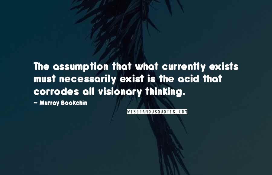 Murray Bookchin Quotes: The assumption that what currently exists must necessarily exist is the acid that corrodes all visionary thinking.