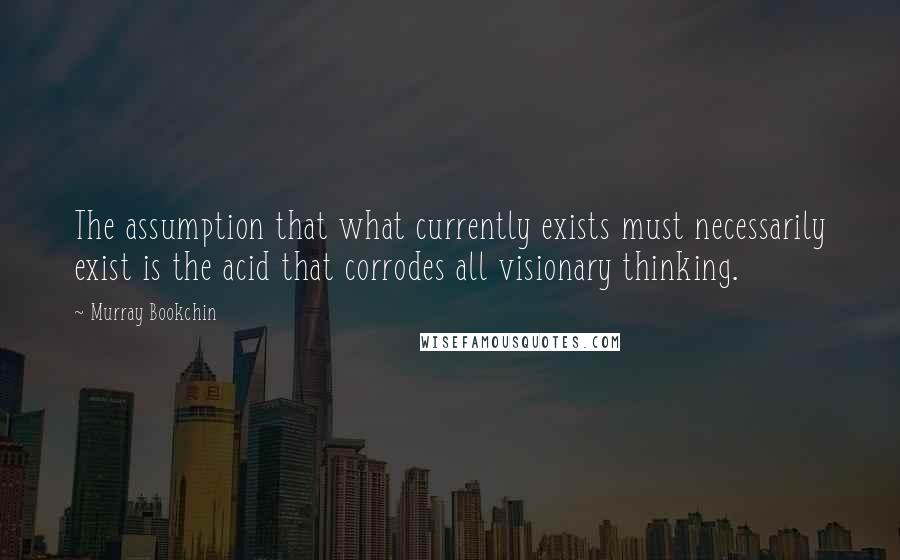 Murray Bookchin Quotes: The assumption that what currently exists must necessarily exist is the acid that corrodes all visionary thinking.