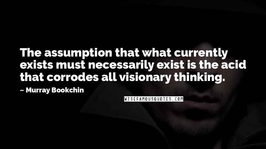 Murray Bookchin Quotes: The assumption that what currently exists must necessarily exist is the acid that corrodes all visionary thinking.