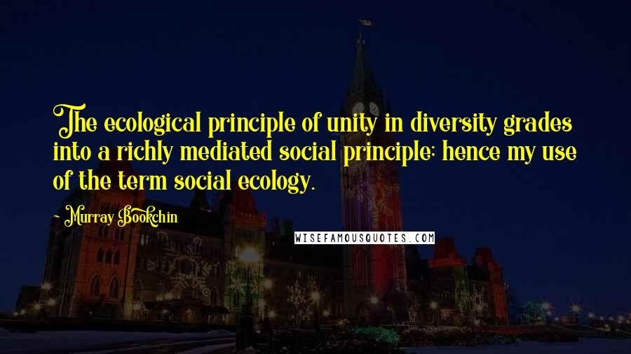 Murray Bookchin Quotes: The ecological principle of unity in diversity grades into a richly mediated social principle; hence my use of the term social ecology.