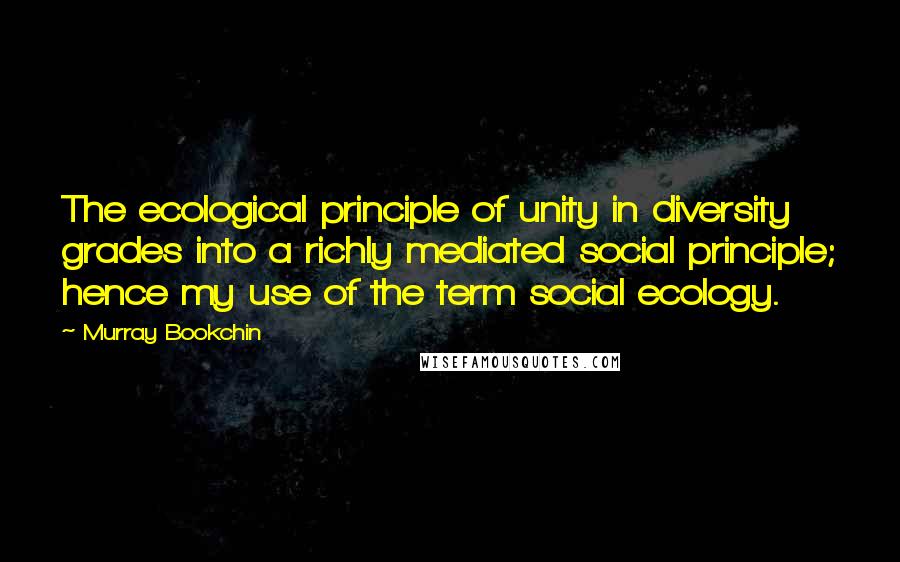 Murray Bookchin Quotes: The ecological principle of unity in diversity grades into a richly mediated social principle; hence my use of the term social ecology.