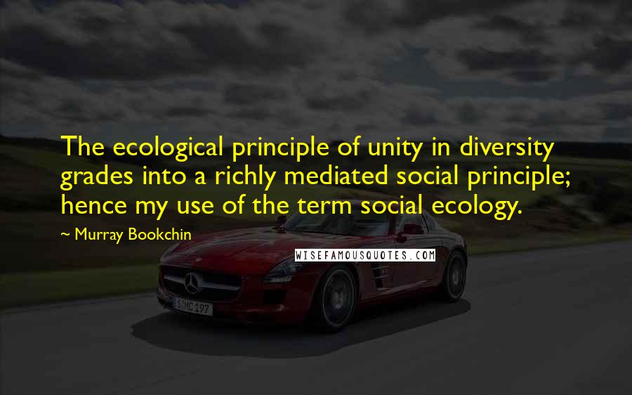 Murray Bookchin Quotes: The ecological principle of unity in diversity grades into a richly mediated social principle; hence my use of the term social ecology.