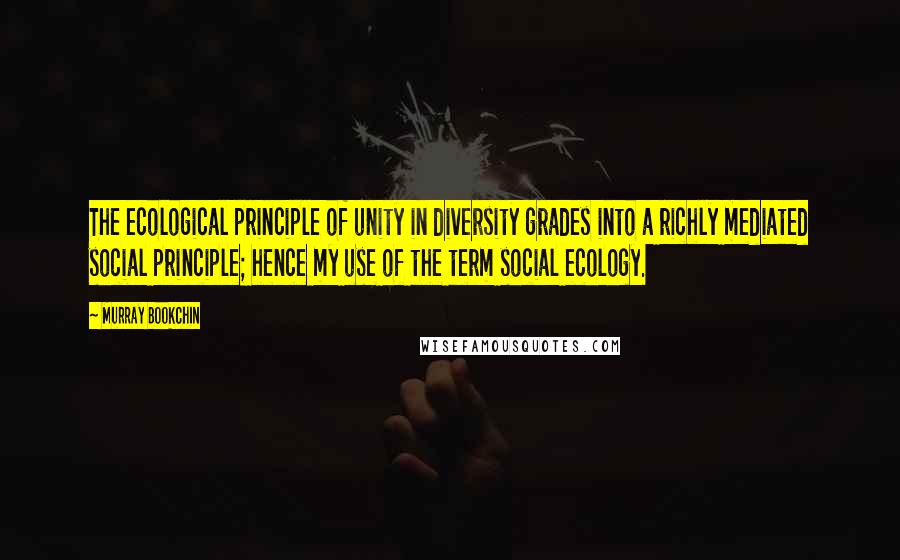 Murray Bookchin Quotes: The ecological principle of unity in diversity grades into a richly mediated social principle; hence my use of the term social ecology.